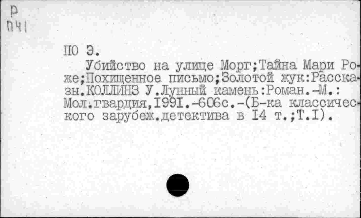 ﻿ПЧ1
ПО 3.
Убийство на улице Морг;Тайна Мари Роже Похищенное письмо; Золотой жук Рассказы .КОЛЛИНЗ У.Лунный камень:Роман.-М.: Мол;гвардия, 1991. -606с. -(Б-ка классического зарубеж.детектива в 14 т.;Т.1).